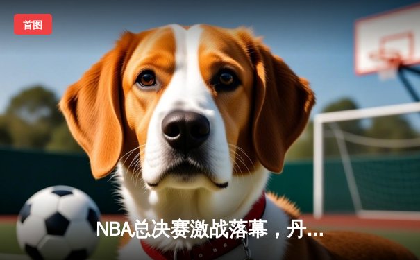 NBA总决赛激战落幕，丹佛掘金4-1击败迈阿密热火首夺总冠军