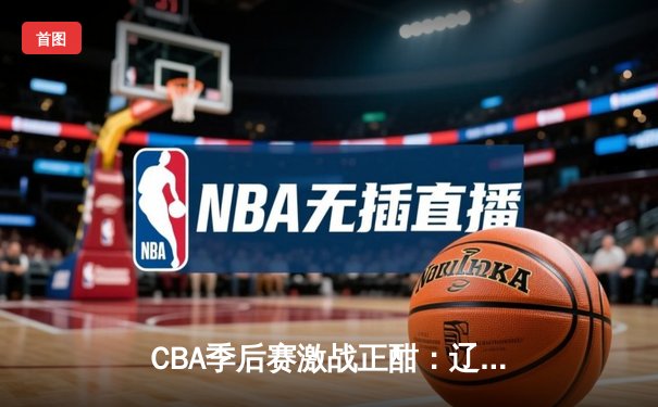 CBA季后赛激战正酣：辽宁本钢加时险胜浙江广厦，赵继伟独揽35分创赛季新高