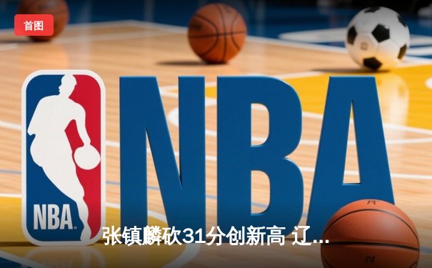 张镇麟砍31分创新高 辽宁本钢加时险胜广东宏远迎赛季开门红