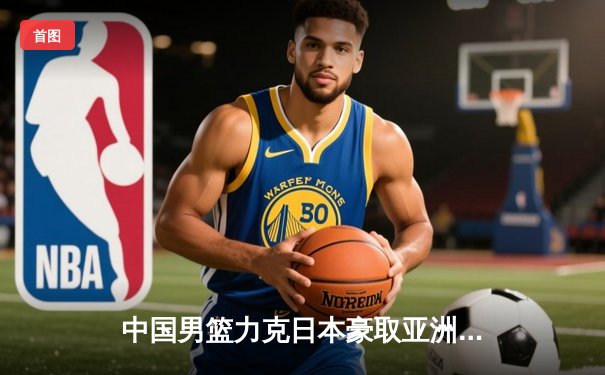 中国男篮力克日本豪取亚洲杯两连胜 核心球员赵睿独揽30分创新高