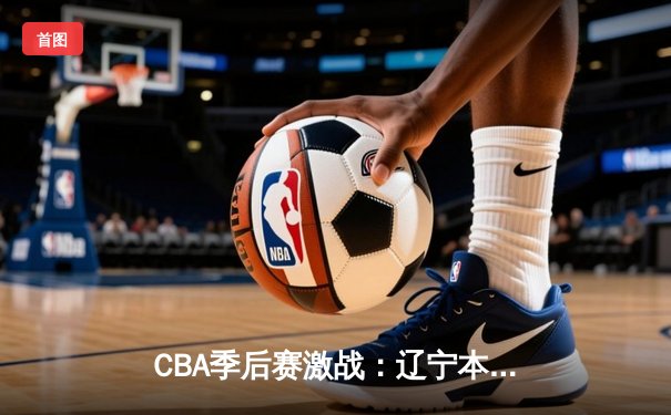 CBA季后赛激战：辽宁本钢逆转广东宏远，赵继伟砍下30分率队晋级总决赛
