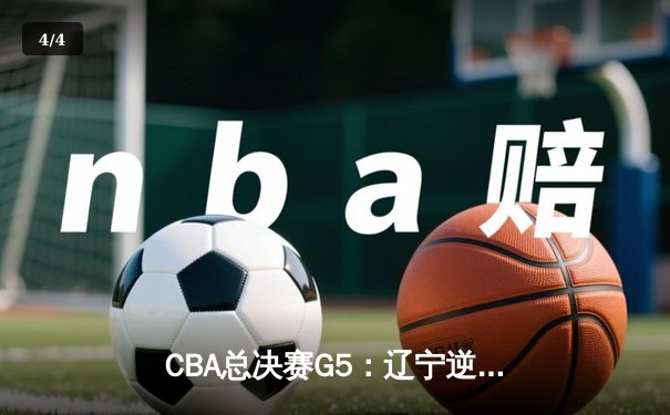 CBA总决赛G5：辽宁逆转广东夺赛点，赵继伟关键三分定乾坤 - 4
