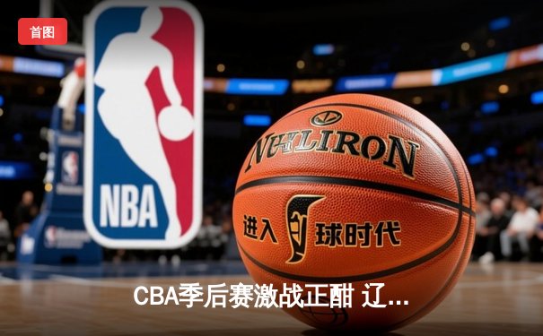 CBA季后赛激战正酣 辽宁男篮加时险胜广东 赵继伟狂砍33分导演逆转