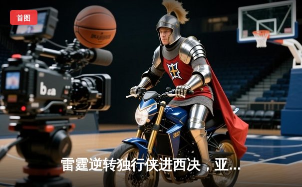 雷霆逆转独行侠进西决，亚历山大36分主宰关键时刻