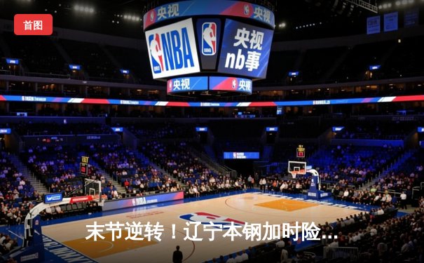 末节逆转！辽宁本钢加时险胜广东宏远，赵继伟33分导演惊天翻盘