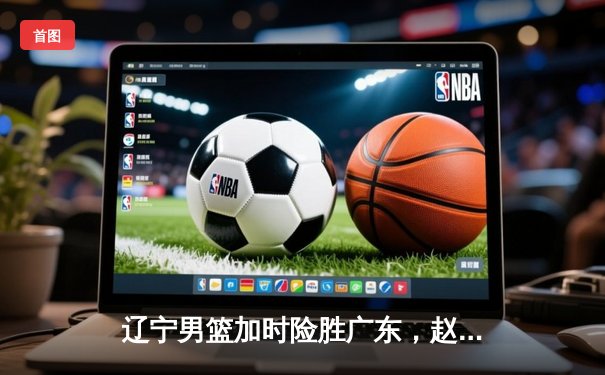 辽宁男篮加时险胜广东，赵继伟33分导演逆转，总决赛悬念再起